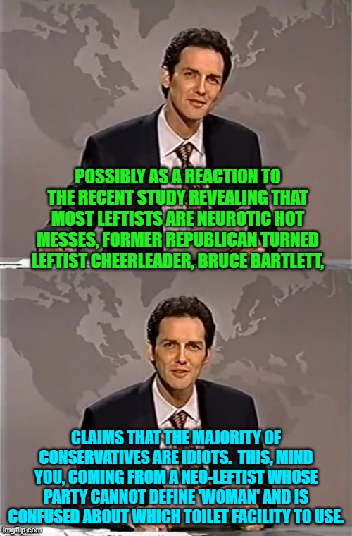 Iy's as if leftists have no concept of self-awareness.  Or in other words, so WOKE they are space cases. | POSSIBLY AS A REACTION TO THE RECENT STUDY REVEALING THAT MOST LEFTISTS ARE NEUROTIC HOT MESSES, FORMER REPUBLICAN TURNED LEFTIST CHEERLEADER, BRUCE BARTLETT, CLAIMS THAT THE MAJORITY OF CONSERVATIVES ARE IDIOTS.  THIS, MIND YOU, COMING FROM A NEO-LEFTIST WHOSE PARTY CANNOT DEFINE 'WOMAN' AND IS CONFUSED ABOUT WHICH TOILET FACILITY TO USE. | image tagged in weekend update with norm | made w/ Imgflip meme maker