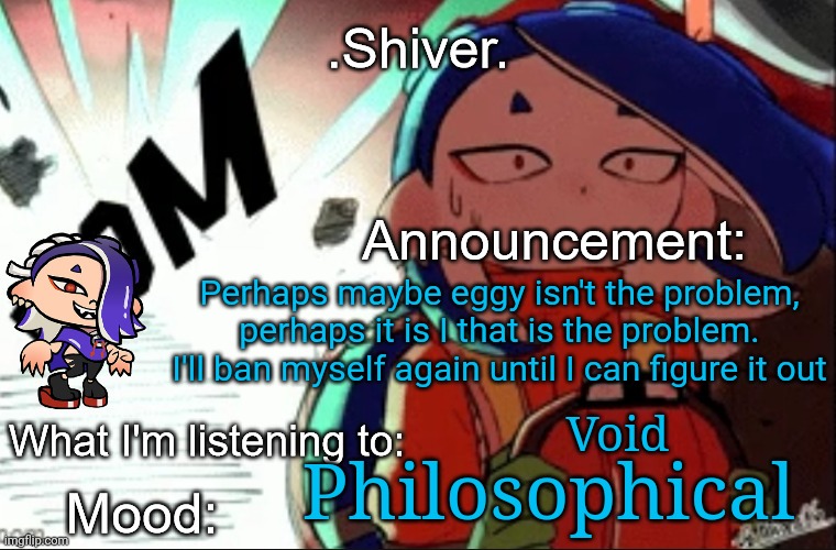 Eggy, you shouldn't accept this but, I am so sorry | Perhaps maybe eggy isn't the problem, perhaps it is I that is the problem. I'll ban myself again until I can figure it out; Void; Philosophical | image tagged in shiver announcement template thanks blook | made w/ Imgflip meme maker