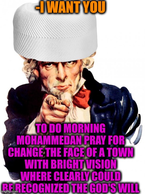 -Do it with clear heart. | -I WANT YOU; TO DO MORNING MOHAMMEDAN PRAY FOR CHANGE THE FACE OF A TOWN WITH BRIGHT VISION WHERE CLEARLY COULD BE RECOGNIZED THE GOD'S WILL | image tagged in memes,uncle sam,god religion universe,muslim advice,make america great again,morning prayer | made w/ Imgflip meme maker