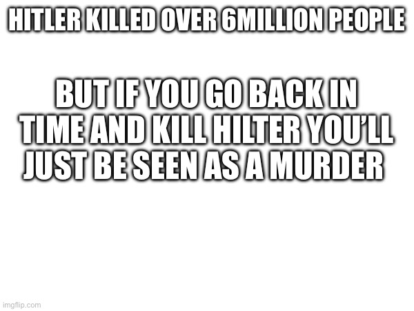 Technically | BUT IF YOU GO BACK IN TIME AND KILL HILTER YOU’LL JUST BE SEEN AS A MURDER; HITLER KILLED OVER 6MILLION PEOPLE | image tagged in history | made w/ Imgflip meme maker
