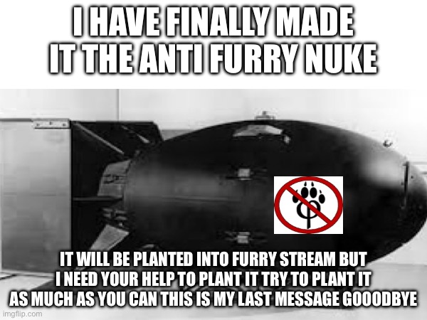 I will sadly not be on imgflip for a while i hope when i come back the furries will be weal | I HAVE FINALLY MADE IT THE ANTI FURRY NUKE; IT WILL BE PLANTED INTO FURRY STREAM BUT I NEED YOUR HELP TO PLANT IT TRY TO PLANT IT AS MUCH AS YOU CAN THIS IS MY LAST MESSAGE GOOODBYE | made w/ Imgflip meme maker