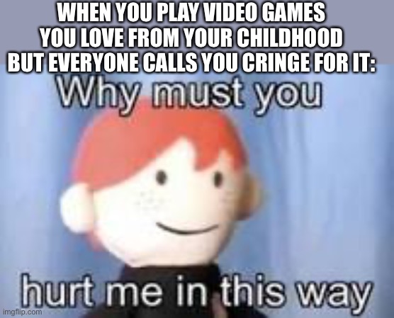 Why must you hurt me in this way | WHEN YOU PLAY VIDEO GAMES YOU LOVE FROM YOUR CHILDHOOD BUT EVERYONE CALLS YOU CRINGE FOR IT: | image tagged in why must you hurt me in this way,video games | made w/ Imgflip meme maker