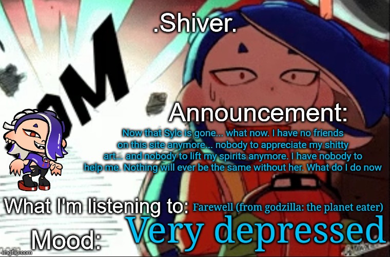 This is just a part of life... people come and go and you just have to get used to it | Now that Sylc is gone... what now. I have no friends on this site anymore... nobody to appreciate my shitty art... and nobody to lift my spirits anymore. I have nobody to help me. Nothing will ever be the same without her. What do I do now; Farewell (from godzilla: the planet eater); Very depressed | image tagged in shiver announcement template thanks blook | made w/ Imgflip meme maker