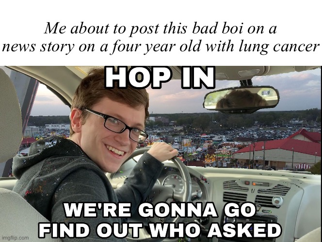 Hehehehe | Me about to post this bad boi on a news story on a four year old with lung cancer | image tagged in blank white template,hop in we're gonna find who asked | made w/ Imgflip meme maker