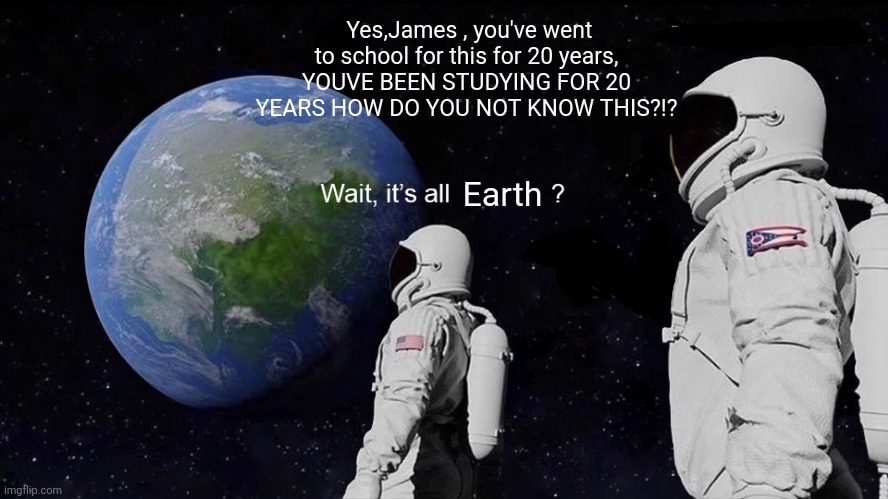Its all earth? | Yes,James , you've went to school for this for 20 years, YOUVE BEEN STUDYING FOR 20 YEARS HOW DO YOU NOT KNOW THIS?!? Earth | image tagged in wait its all | made w/ Imgflip meme maker
