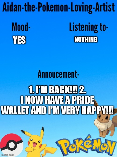 Aidan-The-Pokemon-Loving-Artist's template | NOTHING; YES; 1. I'M BACK!!! 2. I NOW HAVE A PRIDE WALLET AND I'M VERY HAPPY!!! | image tagged in aidan-the-pokemon-loving-artist's template | made w/ Imgflip meme maker
