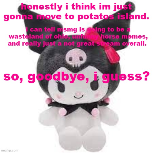 its my opinion and prediction, but im teling you. | honestly i think im just gonna move to potatos island. i can tell msmg is going to be a wasteland of ohio, unfunny horse memes, and really just a not great stream overall. so, goodbye, i guess? | image tagged in kuromi plush | made w/ Imgflip meme maker