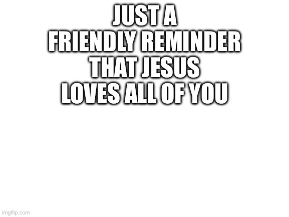 Blank White Template | JUST A FRIENDLY REMINDER THAT JESUS LOVES ALL OF YOU | image tagged in blank white template | made w/ Imgflip meme maker