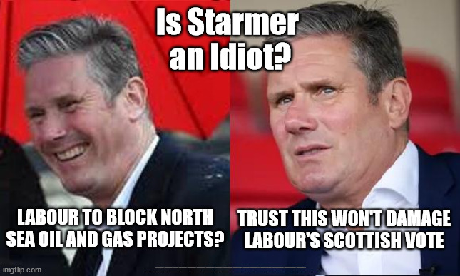 Starmer - Just Stop Oil | Is Starmer 
an Idiot? LABOUR TO BLOCK NORTH SEA OIL AND GAS PROJECTS? TRUST THIS WON'T DAMAGE LABOUR'S SCOTTISH VOTE; #Immigration #Starmerout #Labour #JonLansman #wearecorbyn #KeirStarmer #DianeAbbott #McDonnell #cultofcorbyn #labourisdead #Momentum #labourracism #socialistsunday #nevervotelabour #socialistanyday #Antisemitism #Savile #SavileGate #Paedo #Worboys #GroomingGangs #Paedophile #IllegalImmigration #Immigrants #Invasion #StarmerResign #Starmeriswrong #SirSoftie #SirSofty #PatCullen #Cullen #RCN #nurse #nursing #strikes #SueGray #Blair #Steroids #Economy | image tagged in starmerout getstarmerout,labourisdead,illegal immigration,illegal immigrants,stop the boats rwanda,cultofcorbyn | made w/ Imgflip meme maker