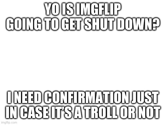 I personally think it’s a troll, and if someone can link the image that started the rumor that would be great | YO IS IMGFLIP GOING TO GET SHUT DOWN? I NEED CONFIRMATION JUST IN CASE IT’S A TROLL OR NOT | image tagged in blank white template | made w/ Imgflip meme maker