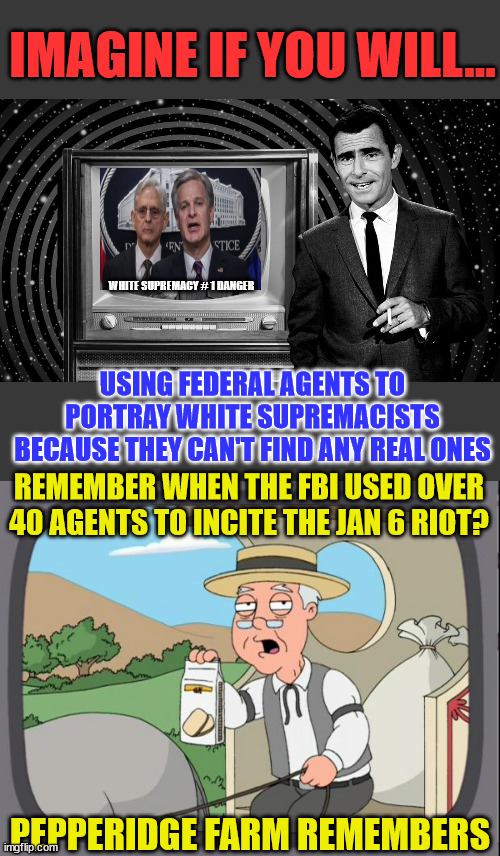 Yes... we've seen this one before... | IMAGINE IF YOU WILL... WHITE SUPREMACY # 1 DANGER; USING FEDERAL AGENTS TO PORTRAY WHITE SUPREMACISTS BECAUSE THEY CAN'T FIND ANY REAL ONES; REMEMBER WHEN THE FBI USED OVER 40 AGENTS TO INCITE THE JAN 6 RIOT? PEPPERIDGE FARM REMEMBERS | image tagged in rod serling twilight zone,pepridge farms,corrupt,doj,fbi | made w/ Imgflip meme maker