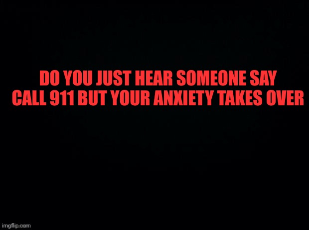 Hang up | DO YOU JUST HEAR SOMEONE SAY CALL 911 BUT YOUR ANXIETY TAKES OVER | image tagged in black with red typing | made w/ Imgflip meme maker