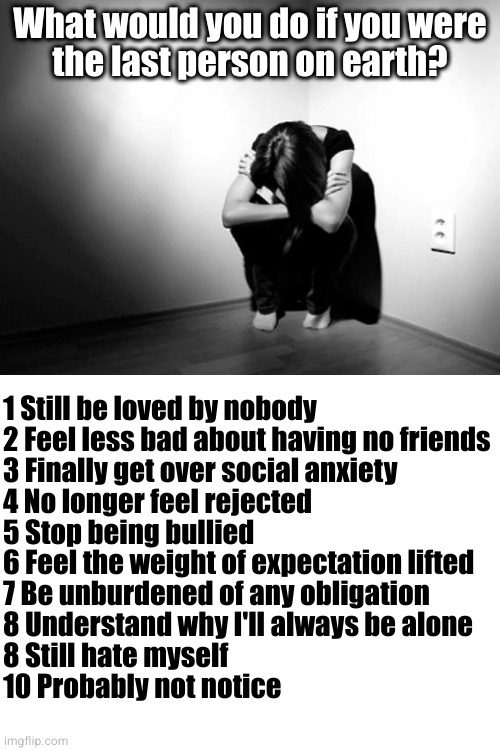 I've been training for this my whole life | What would you do if you were
the last person on earth? 1 Still be loved by nobody
2 Feel less bad about having no friends
3 Finally get over social anxiety
4 No longer feel rejected
5 Stop being bullied
6 Feel the weight of expectation lifted
7 Be unburdened of any obligation
8 Understand why I'll always be alone
8 Still hate myself
10 Probably not notice | image tagged in depression sadness hurt pain anxiety,blank white template | made w/ Imgflip meme maker
