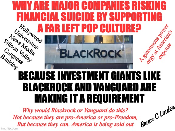 Absolute Power Corrupts Absolutely | WHY ARE MAJOR COMPANIES RISKING
FINANCIAL SUICIDE BY SUPPORTING
A FAR LEFT POP CULTURE? Hollywood
Universities
News Media
Silicon Valley
Congress
Banking; A ginormous power
orgy at America's
expense; BECAUSE INVESTMENT GIANTS LIKE
BLACKROCK AND VANGUARD ARE
MAKING IT A REQUIREMENT; Why would Blackrock or Vanguard do this?
Not because they are pro-America or pro-Freedom,
But because they can. America is being sold out; Bruce C Linder | image tagged in black rock,vanguard,dei,crt,power corrupts,esg | made w/ Imgflip meme maker