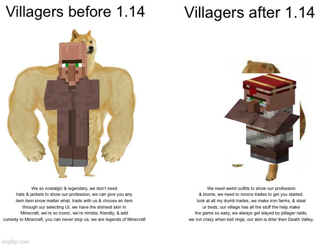 Villagers were better before 1.14 | Villagers before 1.14; Villagers after 1.14; We so nostalgic & legendary, we don’t need hats & jackets to show our profession, we can give you any item item know matter what, trade with us & choose an item through our selecting UI, we have the shiniest skin in Minecraft, we’re so iconic, we’re nimble, friendly, & add comedy to Minecraft, you can never stop us, we are legends of Minecraft; We need weird outfits to show our profession & biome, we need to novice trades to get you started, look at all my dumb trades, we make iron farms, & steal ur beds, our village has all the stuff the help make the game so easy, we always get slayed by pillager raids, we run crazy when bell rings, our skin is drier then Death Valley. | image tagged in memes,buff doge vs cheems | made w/ Imgflip meme maker