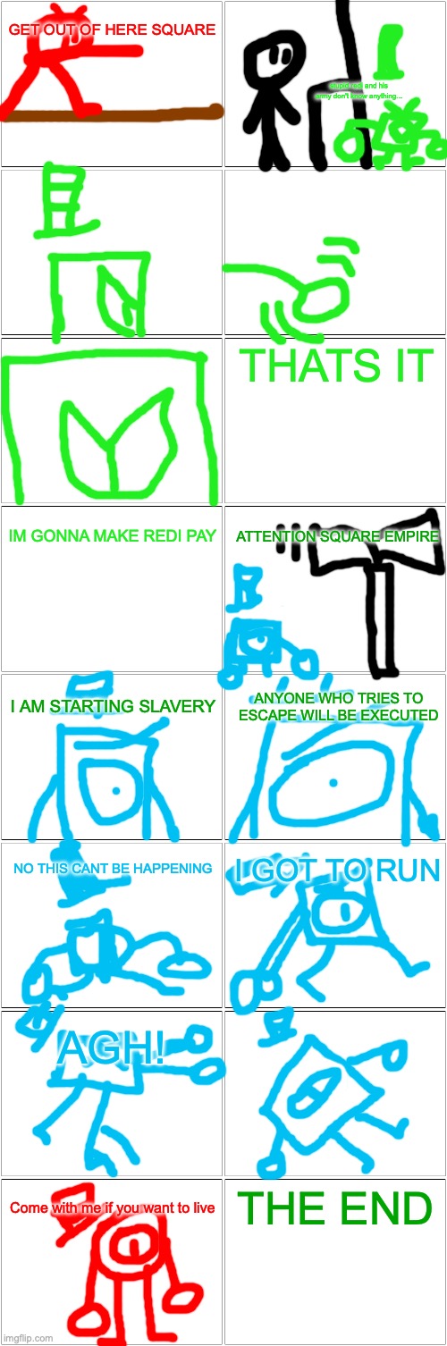 The Run: chapter one | GET OUT OF HERE SQUARE; stupid redi and his army don't know anything... THATS IT; IM GONNA MAKE REDI PAY; ATTENTION SQUARE EMPIRE; I AM STARTING SLAVERY; ANYONE WHO TRIES TO ESCAPE WILL BE EXECUTED; NO THIS CANT BE HAPPENING; I GOT TO RUN; AGH! THE END; Come with me if you want to live | image tagged in blank comic panel 2x8 | made w/ Imgflip meme maker