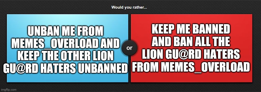 USed in comment. | KEEP ME BANNED AND BAN ALL THE LION GU@RD HATERS FROM MEMES_OVERLOAD; UNBAN ME FROM MEMES_OVERLOAD AND KEEP THE OTHER LION GU@RD HATERS UNBANNED | image tagged in would you rather,serious question,important question,memes_overload | made w/ Imgflip meme maker