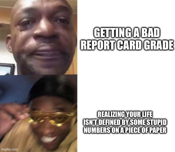 crying black man then golden glasses black man | GETTING A BAD REPORT CARD GRADE; REALIZING YOUR LIFE ISN’T DEFINED BY SOME STUPID NUMBERS ON A PIECE OF PAPER | image tagged in crying black man then golden glasses black man | made w/ Imgflip meme maker