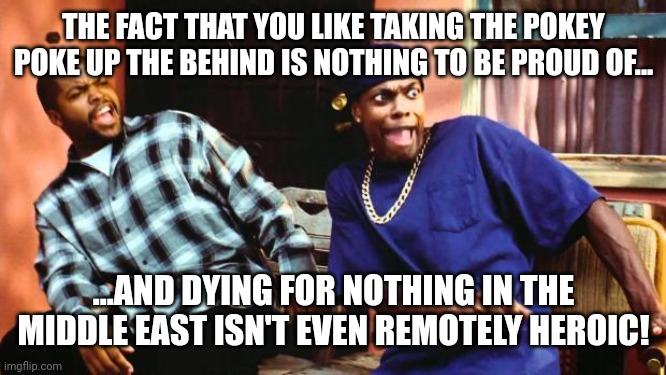 Well, Time to Piss Off the Entire Country! | THE FACT THAT YOU LIKE TAKING THE POKEY POKE UP THE BEHIND IS NOTHING TO BE PROUD OF... ...AND DYING FOR NOTHING IN THE MIDDLE EAST ISN'T EVEN REMOTELY HEROIC! | image tagged in ice cube damn | made w/ Imgflip meme maker