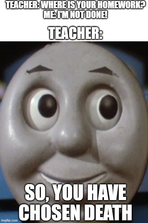 Turn in your homework kids. | TEACHER: WHERE IS YOUR HOMEWORK?
ME: I'M NOT DONE! TEACHER:; SO, YOU HAVE CHOSEN DEATH | image tagged in school,uh oh,homework,teachers,your choice,thomas the train | made w/ Imgflip meme maker