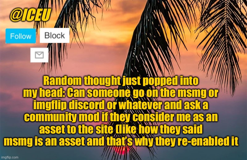 I wanna know | Random thought just popped into my head: Can someone go on the msmg or imgflip discord or whatever and ask a community mod if they consider me as an asset to the site (like how they said msmg is an asset and that’s why they re-enabled it | image tagged in iceu summer template 1 | made w/ Imgflip meme maker