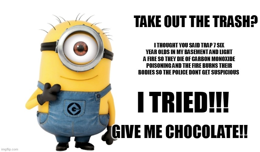 Minion Meme Generator | TAKE OUT THE TRASH? I THOUGHT YOU SAID TRAP 7 SIX YEAR OLDS IN MY BASEMENT AND LIGHT A FIRE SO THEY DIE OF CARBON MONOXIDE POISONING AND THE FIRE BURNS THEIR BODIES SO THE POLICE DONT GET SUSPICIOUS; I TRIED!!! GIVE ME CHOCOLATE!! | image tagged in minion meme generator | made w/ Imgflip meme maker