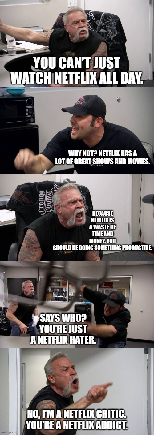 American Chopper Argument Meme | YOU CAN’T JUST WATCH NETFLIX ALL DAY. BECAUSE NETFLIX IS A WASTE OF TIME AND MONEY. YOU SHOULD BE DOING SOMETHING PRODUCTIVE. WHY NOT? NETFLIX HAS A LOT OF GREAT SHOWS AND MOVIES. SAYS WHO? YOU’RE JUST A NETFLIX HATER. NO, I’M A NETFLIX CRITIC. YOU’RE A NETFLIX ADDICT. | image tagged in memes,american chopper argument | made w/ Imgflip meme maker