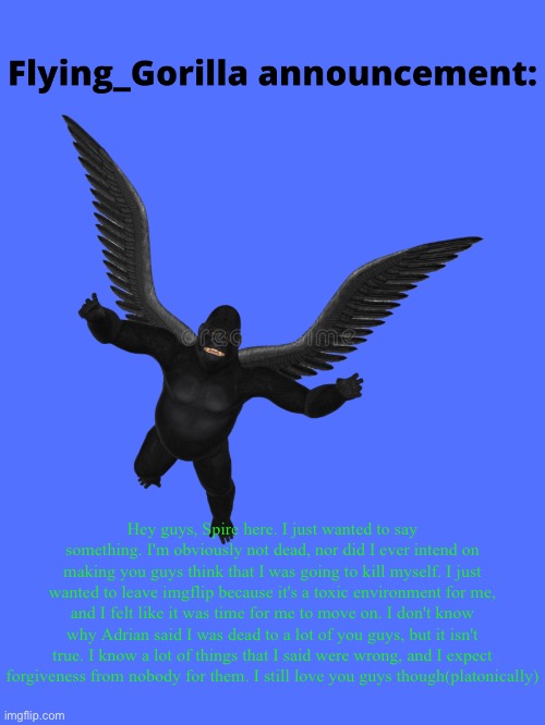 Y’all remember mouthwash? | Hey guys, Spire here. I just wanted to say something. I'm obviously not dead, nor did I ever intend on making you guys think that I was going to kill myself. I just wanted to leave imgflip because it's a toxic environment for me, and I felt like it was time for me to move on. I don't know why Adrian said I was dead to a lot of you guys, but it isn't true. I know a lot of things that I said were wrong, and I expect forgiveness from nobody for them. I still love you guys though(platonically) | image tagged in flying_gorilla announcement | made w/ Imgflip meme maker