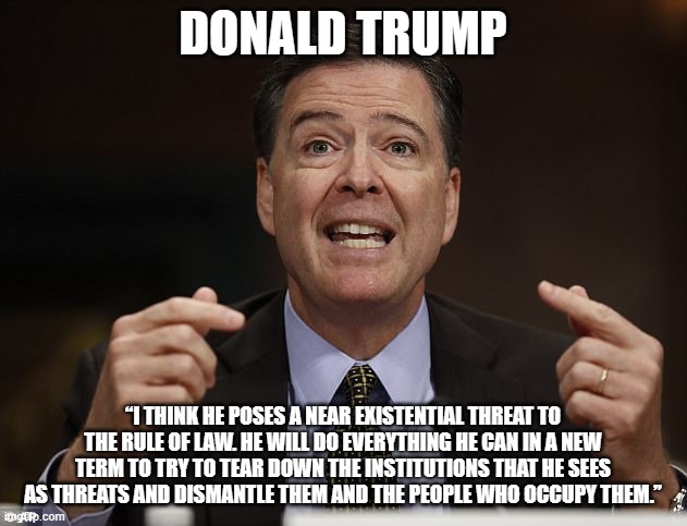 Bingo, that is why we are voting for him | DONALD TRUMP; “I THINK HE POSES A NEAR EXISTENTIAL THREAT TO THE RULE OF LAW. HE WILL DO EVERYTHING HE CAN IN A NEW TERM TO TRY TO TEAR DOWN THE INSTITUTIONS THAT HE SEES AS THREATS AND DISMANTLE THEM AND THE PEOPLE WHO OCCUPY THEM.” | image tagged in james comey,donald trump,maga,drain the swamp,democrat war on america,disband the fbi | made w/ Imgflip meme maker