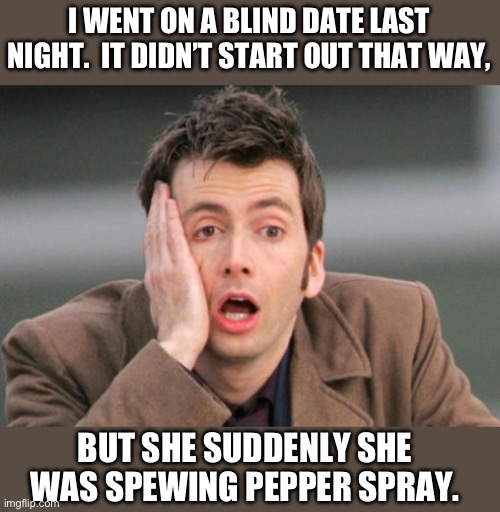 Blind date | I WENT ON A BLIND DATE LAST NIGHT.  IT DIDN’T START OUT THAT WAY, BUT SHE SUDDENLY SHE WAS SPEWING PEPPER SPRAY. | image tagged in tennant facepalm | made w/ Imgflip meme maker