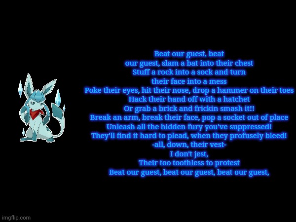 Beat our guest, beat our guest, slam a bat into their chest
Stuff a rock into a sock and turn their face into a mess
Poke their eyes, hit their nose, drop a hammer on their toes
Hack their hand off with a hatchet
Or grab a brick and frickin smash it!!
Break an arm, break their face, pop a socket out of place
Unleash all the hidden fury you've suppressed!
They'll find it hard to plead, when they profusely bleed!
-all, down, their vest-
I don't jest,
Their too toothless to protest
Beat our guest, beat our guest, beat our guest, | made w/ Imgflip meme maker