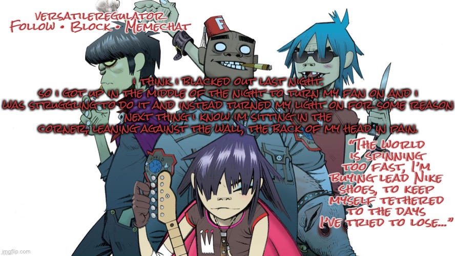 i think i blacked out last night.
so i got up in the middle of the night to turn my fan on and i was struggling to do it and instead turned my light on for some reason
next thing i know im sitting in the corner, leaning against the wall, the back of my head in pain. | image tagged in versatileregulator s gorillaz announcement template | made w/ Imgflip meme maker