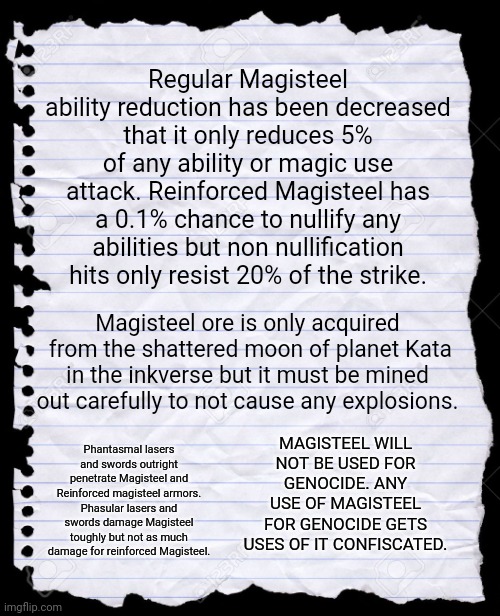 Magisteel patch notes | Regular Magisteel ability reduction has been decreased that it only reduces 5% of any ability or magic use attack. Reinforced Magisteel has a 0.1% chance to nullify any abilities but non nullification hits only resist 20% of the strike. Magisteel ore is only acquired  from the shattered moon of planet Kata in the inkverse but it must be mined out carefully to not cause any explosions. MAGISTEEL WILL NOT BE USED FOR GENOCIDE. ANY USE OF MAGISTEEL FOR GENOCIDE GETS USES OF IT CONFISCATED. Phantasmal lasers and swords outright penetrate Magisteel and Reinforced magisteel armors. Phasular lasers and swords damage Magisteel toughly but not as much damage for reinforced Magisteel. | image tagged in blank paper | made w/ Imgflip meme maker