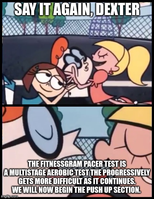 i'm not sure if this is a repost. in my mind it is not. | SAY IT AGAIN, DEXTER; THE FITNESSGRAM PACER TEST IS A MULTISTAGE AEROBIC TEST THE PROGRESSIVELY GETS MORE DIFFICULT AS IT CONTINUES. WE WILL NOW BEGIN THE PUSH UP SECTION. | image tagged in memes,say it again dexter | made w/ Imgflip meme maker