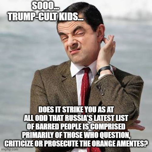 Mr Bean Question | SOOO... TRUMP-CULT KIDS... DOES IT STRIKE YOU AS AT ALL ODD THAT RUSSIA'S LATEST LIST OF BARRED PEOPLE IS COMPRISED PRIMARILY OF THOSE WHO QUESTION, CRITICIZE OR PROSECUTE THE ORANGE AMENTES? | image tagged in mr bean question | made w/ Imgflip meme maker