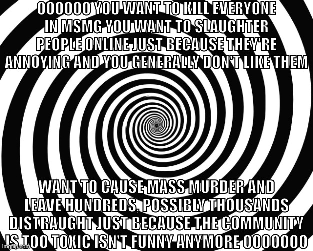 Hypnosis Meme | OOOOOO YOU WANT TO KILL EVERYONE IN MSMG YOU WANT TO SLAUGHTER PEOPLE ONLINE JUST BECAUSE THEY'RE ANNOYING AND YOU GENERALLY DON'T LIKE THEM; WANT TO CAUSE MASS MURDER AND LEAVE HUNDREDS, POSSIBLY THOUSANDS DISTRAUGHT JUST BECAUSE THE COMMUNITY IS TOO TOXIC ISN'T FUNNY ANYMORE OOOOOOO | image tagged in hypnosis meme | made w/ Imgflip meme maker