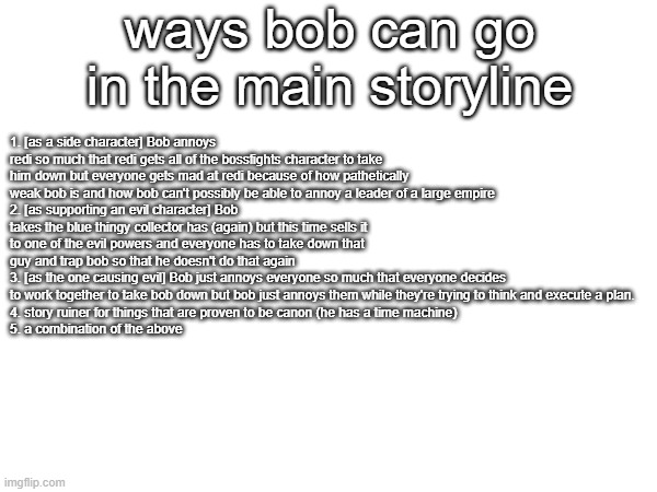 some ideas i had you can make your own too | ways bob can go in the main storyline; 1. [as a side character] Bob annoys redi so much that redi gets all of the bossfights character to take him down but everyone gets mad at redi because of how pathetically weak bob is and how bob can't possibly be able to annoy a leader of a large empire
2. [as supporting an evil character] Bob takes the blue thingy collector has (again) but this time sells it to one of the evil powers and everyone has to take down that guy and trap bob so that he doesn't do that again
3. [as the one causing evil] Bob just annoys everyone so much that everyone decides to work together to take bob down but bob just annoys them while they're trying to think and execute a plan.
4. story ruiner for things that are proven to be canon (he has a time machine)
5. a combination of the above | made w/ Imgflip meme maker