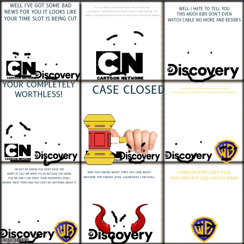 discovery abusing cartoon network be like | BUT I'VE BEEN A VALUED NETWORK FOR 30 YEARS AND YOUR MAINLY PAYING MORE ATTENTION TO ADULT SWIM THAN ME YOU BARELY EVEN ANNOUNCED UPDATES ON THE SHOWS I HAVE IN THE WORKS; WELL I'VE GOT SOME BAD NEWS FOR YOU IT LOOKS LIKE YOUR TIME SLOT IS BEING CUT; WELL I HATE TO TELL YOU THIS MUCH KIDS DON'T EVEN WATCH CABLE NO MORE AND BESIDES; YOUR COMPLETELY WORTHLESS! CASE CLOSED; YOU KNOW SIR YOU'D PROBABLY WOULD'VE BEEN REDEEMABLE IF YOU TREATED MY SUBSIDIARIES WITH RESPECT; OH BUT I'M AFRAID YOU DON'T HAVE THE RIGHT TO TELL ME WHAT TO DO BECAUSE YOU WORK FOR ME AND I CAN TREAT YOUR PROPERTIES HOW I WANNA TREAT THEM AND YOU CAN'T DO ANYTHING ABOUT IT; AND YOU KNOW WHAT THEY SAY ONE MUST BECOME THE ENEMY (EVIL LAUGHTER) I AM EVIL! COME ON NOW LET'S TALK THIS ONE OUT LIKE ADULTS HERE | image tagged in blank comic panel 3x3,evil corportation,warner bros discovery,cartoon network,mistreatment | made w/ Imgflip meme maker
