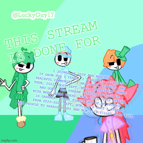 LuckyGuy17 Template | THIS STREAM IS DONE FOR; I JOINED IN 2020 AND WATCHED IT GROW FOR 3 YEARS. I LOVED IT! IT WAS A PEACEFUL COMMUNITY, I MADE MANY FRIENDS. AND THEN, 2022. MOST LEFT. WELL, EVERYTHING COMES AND GOES. THE STREAM STARTED TO FILL UP WITH MORE TOXIC USERS. NOW, 2023, THIS STREAM IS GARBAGE. EVERY SINGLE ONE OF MY FRIENDS FROM 2020-2021 LEFT. NOW, IT'S JUST A STREAM FOR PEOPLE TO HARASS USERS AND NOW IT'S FILLED WITH ALTS. | image tagged in luckyguy17 template | made w/ Imgflip meme maker