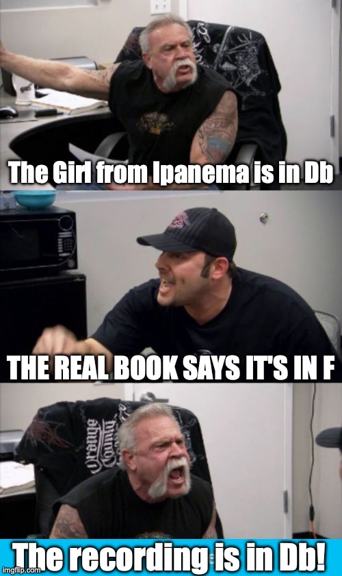 Girl from Ipanema key | The Girl from Ipanema is in Db; THE REAL BOOK SAYS IT'S IN F; The recording is in Db! | image tagged in american chopper fake out | made w/ Imgflip meme maker
