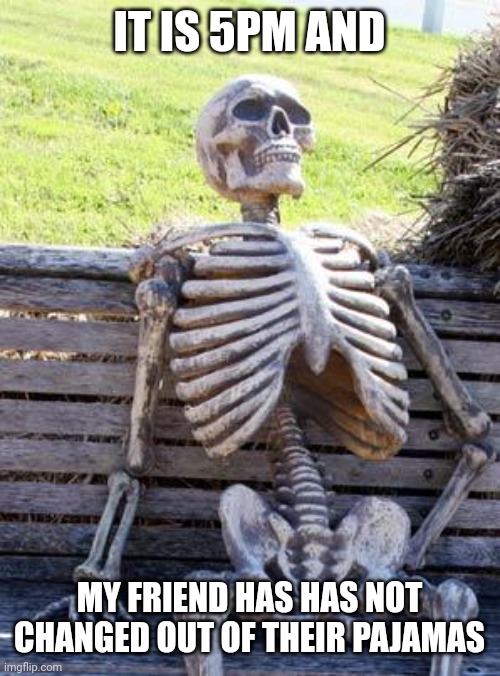 OMG | IT IS 5PM AND; MY FRIEND HAS HAS NOT CHANGED OUT OF THEIR PAJAMAS | image tagged in memes,waiting skeleton | made w/ Imgflip meme maker