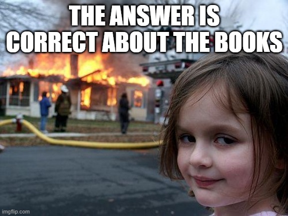 Disaster Girl Meme | THE ANSWER IS CORRECT ABOUT THE BOOKS | image tagged in memes,disaster girl | made w/ Imgflip meme maker