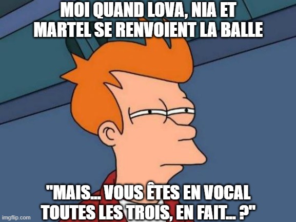 Futurama Fry Meme | MOI QUAND LOVA, NIA ET MARTEL SE RENVOIENT LA BALLE; "MAIS... VOUS ÊTES EN VOCAL TOUTES LES TROIS, EN FAIT... ?" | image tagged in memes,futurama fry | made w/ Imgflip meme maker