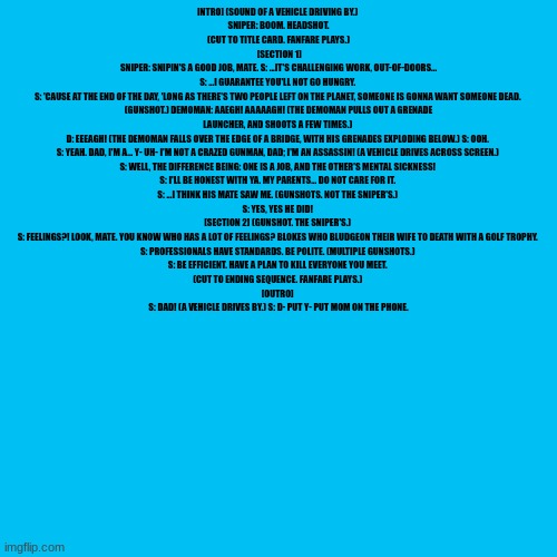 INTRO] (SOUND OF A VEHICLE DRIVING BY.) 
SNIPER: BOOM. HEADSHOT.
(CUT TO TITLE CARD. FANFARE PLAYS.)
 [SECTION 1]
 SNIPER: SNIPIN'S A GOOD JOB, MATE. S: ...IT'S CHALLENGING WORK, OUT-OF-DOORS... 
S: ...I GUARANTEE YOU'LL NOT GO HUNGRY. 
S: 'CAUSE AT THE END OF THE DAY, 'LONG AS THERE'S TWO PEOPLE LEFT ON THE PLANET, SOMEONE IS GONNA WANT SOMEONE DEAD. 
(GUNSHOT.) DEMOMAN: AAEGH! AAAAAGH! (THE DEMOMAN PULLS OUT A GRENADE LAUNCHER, AND SHOOTS A FEW TIMES.) 
D: EEEAGH! (THE DEMOMAN FALLS OVER THE EDGE OF A BRIDGE, WITH HIS GRENADES EXPLODING BELOW.) S: OOH. 
S: YЕAH. DAD, I'M A... Y- UH- I'M NOT A CRAZED GUNMAN, DAD; I'M AN ASSASSIN! (A VEHICLE DRIVЕS ACROSS SCREEN.) 
S: WELL, THE DIFFERENCE BEING: ONE IS A JOB, AND THE OTHER'S MENTAL SICKNESS! 
S: I'LL BE HONEST WITH YA. MY PARENTS... DO NOT CARE FOR IT. 
S: ...I THINK HIS MATE SAW ME. (GUNSHOTS. NOT THE SNIPER'S.) 
S: YES, YES HE DID! 
[SECTION 2] (GUNSHOT. THE SNIPER'S.) 
S: FEELINGS?! LOOK, MATE. YOU KNOW WHO HAS A LOT OF FEELINGS? BLOKES WHO BLUDGEON THEIR WIFE TO DEATH WITH A GOLF TROPHY. 
S: PROFESSIONALS HAVE STANDARDS. BE POLITE. (MULTIPLE GUNSHOTS.) 
S: BE EFFICIENT. HAVE A PLAN TO KILL EVERYONE YOU MEET. 
(CUT TO ENDING SEQUENCE. FANFARE PLAYS.) 
[OUTRO] 
S: DAD! (A VEHICLE DRIVES BY.) S: D- PUT Y- PUT MOM ON THE PHONE. | made w/ Imgflip meme maker