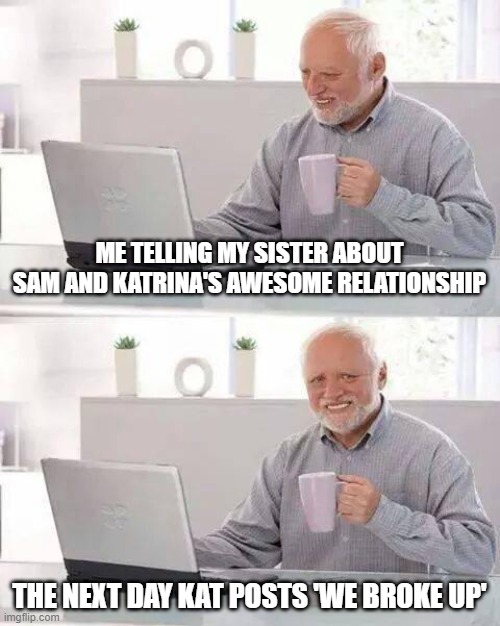 sam golbach and katrina stuarts breakup | ME TELLING MY SISTER ABOUT SAM AND KATRINA'S AWESOME RELATIONSHIP; THE NEXT DAY KAT POSTS 'WE BROKE UP' | image tagged in memes,hide the pain harold,sam and colby,youtube,youtuber,breakup | made w/ Imgflip meme maker