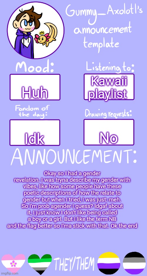 Huh | Huh; Kawaii playlist; No; Idk; Okay so I had a gender revelation. I was tryna describe my gender with vibes, like how some people have these poetic descriptions of how the relate to gender but when I tried, I was just: meh. So I'm prob agender I guess? Idgaf about it, I just know I don't like being called a boy or a girl. But I like the term NB and the flag better so I'ma stick with that. Ok the end | image tagged in gummy's announcement template 2 | made w/ Imgflip meme maker