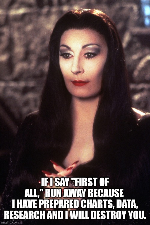 Never Mess With an Angry Woman | IF I SAY "FIRST OF ALL," RUN AWAY BECAUSE 
I HAVE PREPARED CHARTS, DATA, RESEARCH AND I WILL DESTROY YOU. | image tagged in morticia adams,revenge,angry woman,research | made w/ Imgflip meme maker