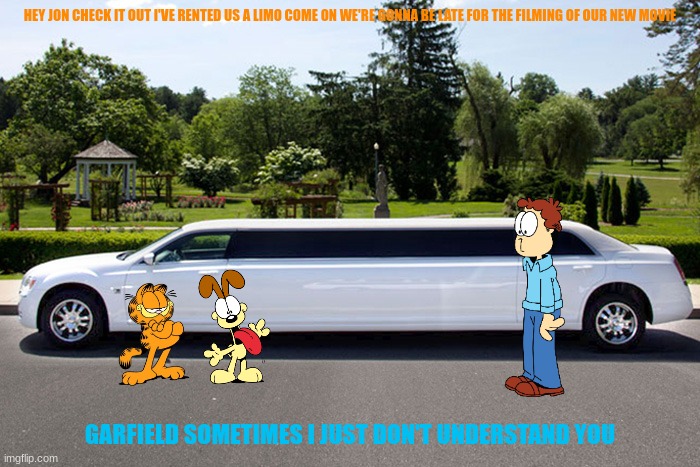 garfield goes back to hollywood part 7 | HEY JON CHECK IT OUT I'VE RENTED US A LIMO COME ON WE'RE GONNA BE LATE FOR THE FILMING OF OUR NEW MOVIE; GARFIELD SOMETIMES I JUST DON'T UNDERSTAND YOU | image tagged in limousine or sparkling town car,garfield,hollywood | made w/ Imgflip meme maker