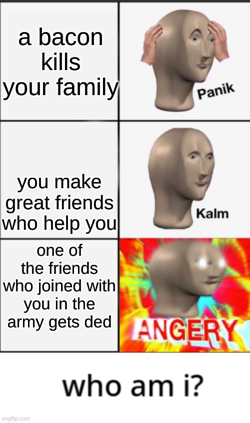 Panik Kalm Angery | a bacon kills your family; you make great friends who help you; one of the friends who joined with you in the army gets ded | image tagged in panik kalm angery | made w/ Imgflip meme maker