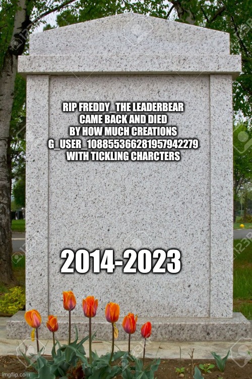 blank gravestone | RIP FREDDY_THE LEADERBEAR
CAME BACK AND DIED BY HOW MUCH CREATIONS G_USER_108855366281957942279 WITH TICKLING CHARCTERS; 2014-2023 | image tagged in blank gravestone | made w/ Imgflip meme maker